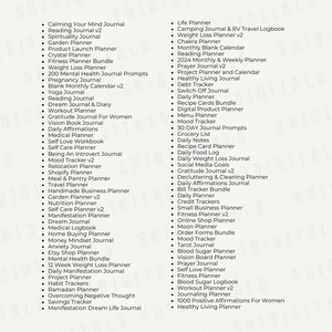 May include: A list of journal ideas for personal growth and organization. The list includes titles such as "Calming Your Mind Journal", "Reading Journal v2", "Spirituality Journal", "Garden Planner", "Product Launch Planner", "Crystal Planner", "Fitness Planner Bundle", "Weight Loss Planner", "200 Mental Health Journal Prompts", "Pregnancy Journal", "Blank Monthly Calendar v2", "Yoga Journal", "Reading Journal", "Dream Journal & Diary", "Workout Planner", "Gratitude Journal For Women", "Vision Book Journal", "Daily Affirmations", "Medical Planner", "Self Love Workbook", "Self Care Planner", "Being An Introvert Journal", "Mood Tracker v2", "Relocation Planner", "Shopify Planner", "Meal & Pantry Planner", "Travel Planner", "Handmade Business Planner", "Garden Planner v2", "Nutrition Planner", "Self Care Planner v2", "Manifestation Planner", "Dream Journal", "Medical Logbook", "Home Buying Planner", "Money Mindset Journal", "Anxiety Journal", "Etsy Shop Planner", "Mental Health Bundle", "12 Week Weight Loss Planner", "Daily Manifestation Journal", "Project Planner", "Habit Trackers", "Ramadan Planner", "Overcoming Negative Thought", "Savings Tracker", "Manifestation Dream Life Journal", "Life Planner", "Camping Journal & RV Travel Logbook", "Weight Loss Planner v2", "Chakra Planner", "Monthly Blank Calendar", "Reading Planner", "2024 Monthly & Weekly Planner", "Prayer Journal v2", "Project Planner and Calendar", "Healthy Living Journal", "Debt Tracker", "Switch Off Journal", "Daily Planner", "Recipe Cards Bundle", "Digital Product Planner", "Menu Planner", "Mood Tracker", "30-DAY Journal Prompts", "Grocery List", "Daily Notes", "Recipe Card Planner", "Daily Food Log", "Daily Weight Loss Journal", "Social Media Goals", "Gratitude Journal v2", "Decluttering & Cleaning Planner", "Daily Affirmations Journal", "Bill Tracker Bundle", "Daily Planner", "Credit Trackers", "Small Business Planner", "Fitness Planner v2", "Online Shop Planner", "Moon Planner", "Order Forms Bundle", "Mood Tracker", "Tarot Journal", "Blood Sugar Planner", "Vision Board Planner", "Prayer Journal", "Self Love Planner", "Fitness Planner", "Blood Sugar Logbook", "Workout Planner v2", "Journaling Planner", "1000 Positive Affirmations For Women", "Healthy Living Planner".