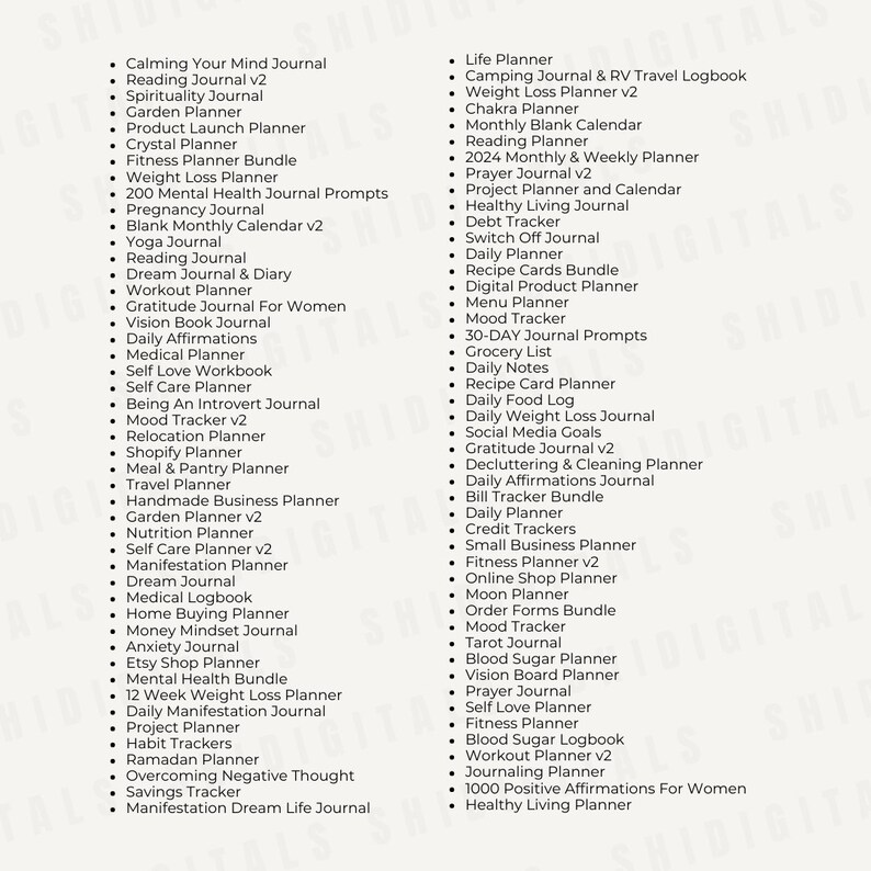 May include: A list of journal ideas for personal growth and organization. The list includes titles such as "Calming Your Mind Journal", "Reading Journal v2", "Spirituality Journal", "Garden Planner", "Product Launch Planner", "Crystal Planner", "Fitness Planner Bundle", "Weight Loss Planner", "200 Mental Health Journal Prompts", "Pregnancy Journal", "Blank Monthly Calendar v2", "Yoga Journal", "Reading Journal", "Dream Journal & Diary", "Workout Planner", "Gratitude Journal For Women", "Vision Book Journal", "Daily Affirmations", "Medical Planner", "Self Love Workbook", "Self Care Planner", "Being An Introvert Journal", "Mood Tracker v2", "Relocation Planner", "Shopify Planner", "Meal & Pantry Planner", "Travel Planner", "Handmade Business Planner", "Garden Planner v2", "Nutrition Planner", "Self Care Planner v2", "Manifestation Planner", "Dream Journal", "Medical Logbook", "Home Buying Planner", "Money Mindset Journal", "Anxiety Journal", "Etsy Shop Planner", "Mental Health Bundle", "12 Week Weight Loss Planner", "Daily Manifestation Journal", "Project Planner", "Habit Trackers", "Ramadan Planner", "Overcoming Negative Thought", "Savings Tracker", "Manifestation Dream Life Journal", "Life Planner", "Camping Journal & RV Travel Logbook", "Weight Loss Planner v2", "Chakra Planner", "Monthly Blank Calendar", "Reading Planner", "2024 Monthly & Weekly Planner", "Prayer Journal v2", "Project Planner and Calendar", "Healthy Living Journal", "Debt Tracker", "Switch Off Journal", "Daily Planner", "Recipe Cards Bundle", "Digital Product Planner", "Menu Planner", "Mood Tracker", "30-DAY Journal Prompts", "Grocery List", "Daily Notes", "Recipe Card Planner", "Daily Food Log", "Daily Weight Loss Journal", "Social Media Goals", "Gratitude Journal v2", "Decluttering & Cleaning Planner", "Daily Affirmations Journal", "Bill Tracker Bundle", "Daily Planner", "Credit Trackers", "Small Business Planner", "Fitness Planner v2", "Online Shop Planner", "Moon Planner", "Order Forms Bundle", "Mood Tracker", "Tarot Journal", "Blood Sugar Planner", "Vision Board Planner", "Prayer Journal", "Self Love Planner", "Fitness Planner", "Blood Sugar Logbook", "Workout Planner v2", "Journaling Planner", "1000 Positive Affirmations For Women", "Healthy Living Planner".