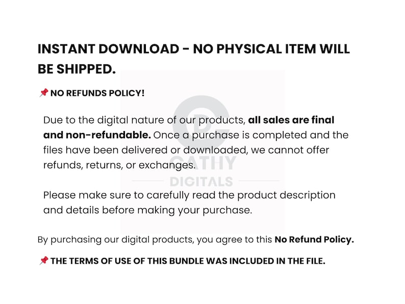 May include: White background with black text stating "INSTANT DOWNLOAD - NO PHYSICAL ITEM WILL BE SHIPPED." and "NO REFUNDS POLICY!" The text explains digital product sales are final and non-refundable. It also states the terms of use are included.