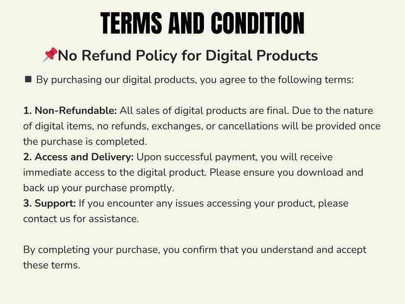 May include: A text document outlining a no refund policy for digital products. The document states that all sales are final and that no refunds, exchanges, or cancellations will be provided once the purchase is completed. It also explains that customers will receive immediate access to the digital product upon successful payment and that they should back up their purchase promptly. The document concludes by stating that customers confirm they understand and accept these terms by completing their purchase.