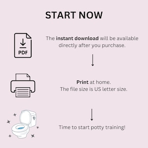 May include: A printable PDF download of a potty training chart. The chart features a toilet with stars and a printer icon. The text "START NOW" is at the top of the image. The text "The instant download will be available directly after you purchase." is below the PDF icon. The text "Print at home. The file size is US letter size." is below the printer icon. The text "Time to start potty training!" is below the toilet icon.