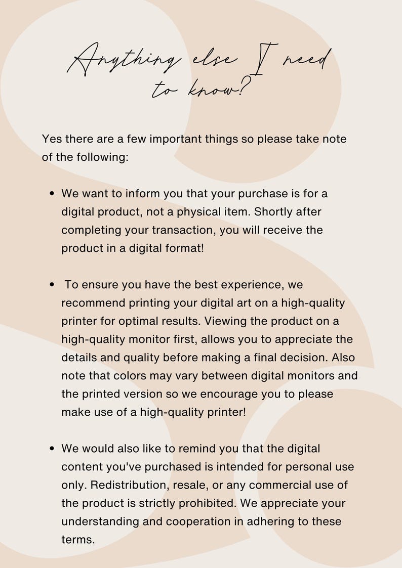 May include: Text on a beige background with a handwritten title "Anything else I need to know?" followed by a list of important information about digital products. The text explains that the purchase is for a digital product, not a physical item, and that the product will be delivered in a digital format. It also recommends printing the digital art on a high-quality printer for optimal results and reminds buyers that the digital content is intended for personal use only. Redistribution, resale, or any commercial use of the product is strictly prohibited.