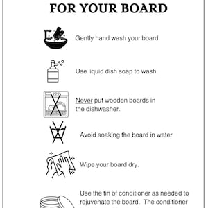 May include: Black and white illustration of how to care for a wooden cutting board. The instructions include hand washing, using dish soap, avoiding the dishwasher, not soaking in water, wiping dry, and using a conditioner made of mineral oil and beeswax.