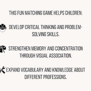 May include: A white informational graphic with black text and icons. The text reads: THIS FUN MATCHING GAME HELPS CHILDREN: DEVELOP CRITICAL THINKING AND PROBLEM-SOLVING SKILLS. STRENGTHEN MEMORY AND CONCENTRATION THROUGH VISUAL ASSOCIATION. EXPAND VOCABULARY AND KNOWLEDGE ABOUT DIFFERENT PROFESSIONS.
