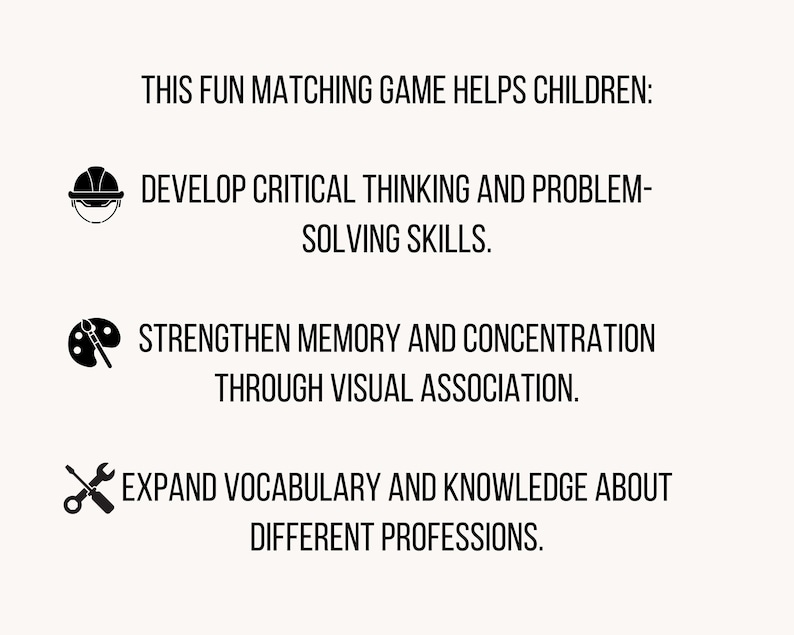 May include: A white informational graphic with black text and icons. The text reads: THIS FUN MATCHING GAME HELPS CHILDREN: DEVELOP CRITICAL THINKING AND PROBLEM-SOLVING SKILLS. STRENGTHEN MEMORY AND CONCENTRATION THROUGH VISUAL ASSOCIATION. EXPAND VOCABULARY AND KNOWLEDGE ABOUT DIFFERENT PROFESSIONS.
