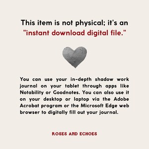 May include: A digital download of a printable journal with the text "This item is not physical; it's an "instant download digital file." You can use your in-depth shadow work journal on your tablet through apps like Notability or Goodnotes. You can also use it on your desktop or laptop via the Adobe Acrobat program or the Microsoft Edge web browser to digitally fill out your journal." The text is in black and the background is white. The image also includes a gray heart.