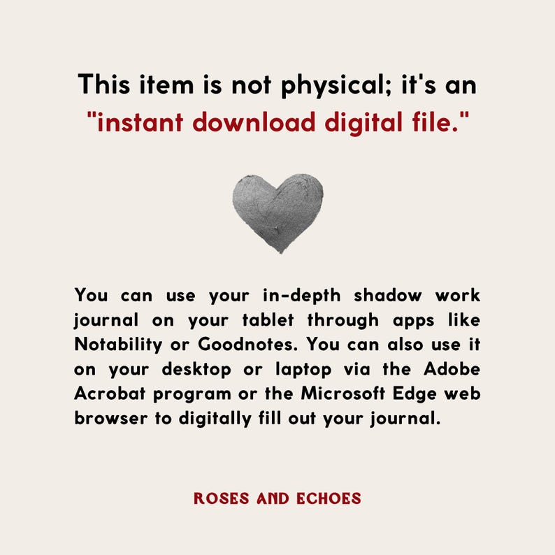 May include: A digital download of a printable journal with the text "This item is not physical; it's an "instant download digital file." You can use your in-depth shadow work journal on your tablet through apps like Notability or Goodnotes. You can also use it on your desktop or laptop via the Adobe Acrobat program or the Microsoft Edge web browser to digitally fill out your journal." The text is in black and the background is white. The image also includes a gray heart.