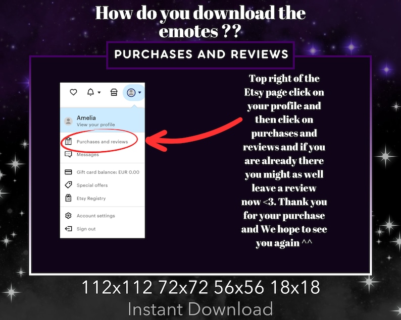 May include: A screenshot of a computer screen showing how to download emotes on Etsy. The screen shows a menu with the option "Purchases and reviews" highlighted. The text "Top right of the Etsy page click on your profile and then click on purchases and reviews and if you are already there you might as well leave a review now <3. Thank you for your purchase and We hope to see you again ^^" is also visible on the screen.