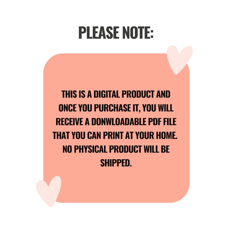 May include: A peach-colored square with rounded corners contains text that reads "PLEASE NOTE: THIS IS A DIGITAL PRODUCT AND ONCE YOU PURCHASE IT, YOU WILL RECEIVE A DOWNLOADABLE PDF FILE THAT YOU CAN PRINT AT YOUR HOME. NO PHYSICAL PRODUCT WILL BE SHIPPED." Two pink hearts are on either side of the square.