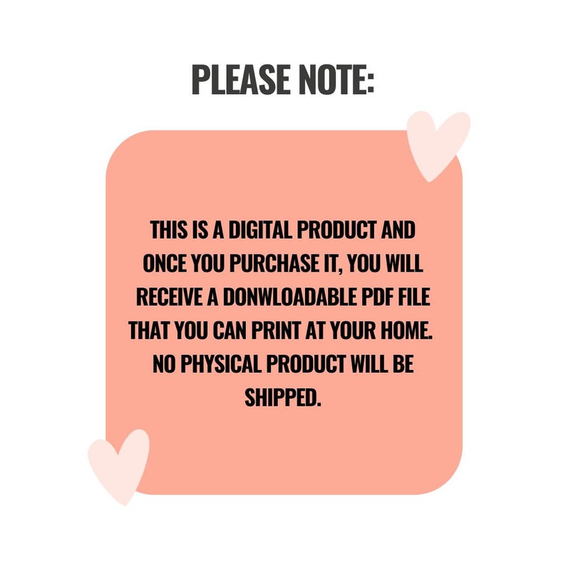 May include: A pink rectangle with rounded corners contains text that reads "PLEASE NOTE: THIS IS A DIGITAL PRODUCT AND ONCE YOU PURCHASE IT, YOU WILL RECEIVE A DOWNLOADABLE PDF FILE THAT YOU CAN PRINT AT YOUR HOME. NO PHYSICAL PRODUCT WILL BE SHIPPED."