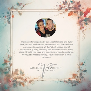 May include: A couple, Danielle and Tyler, stand in front of a floral background. They are smiling and looking at the camera. The text "Thank you for dropping by our shop! Danielle and Tyler here, excited to share our journey with you. We dedicate ourselves to creating art that's both unique and of exceptional quality, blending skill with creativity in every piece. Should you have any questions or need assistance, we're just a message away. Your satisfaction is what drives us. ARLINGTON PRINTS ART COLLECTIVE" is written below the image.