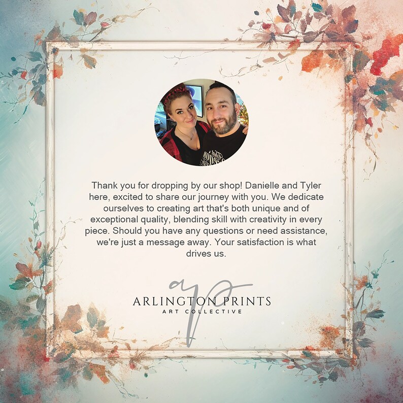 May include: A couple, Danielle and Tyler, stand in front of a floral background. They are smiling and looking at the camera. The text "Thank you for dropping by our shop! Danielle and Tyler here, excited to share our journey with you. We dedicate ourselves to creating art that's both unique and of exceptional quality, blending skill with creativity in every piece. Should you have any questions or need assistance, we're just a message away. Your satisfaction is what drives us. ARLINGTON PRINTS ART COLLECTIVE" is written below the image.
