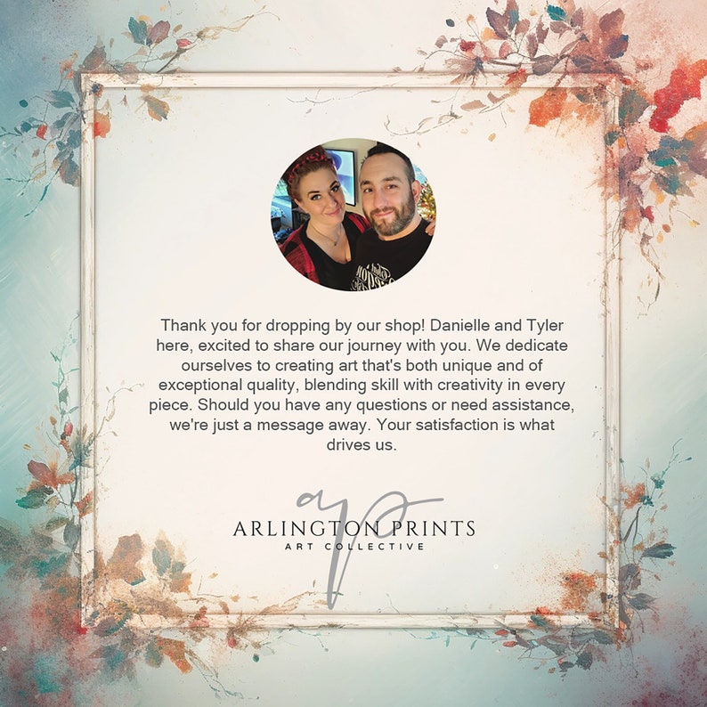May include: A couple, Danielle and Tyler, stand in front of a floral background. They are smiling and looking at the camera. The text "Thank you for dropping by our shop! Danielle and Tyler here, excited to share our journey with you. We dedicate ourselves to creating art that's both unique and of exceptional quality, blending skill with creativity in every piece. Should you have any questions or need assistance, we're just a message away. Your satisfaction is what drives us. ARLINGTON PRINTS ART COLLECTIVE" is written below the image.