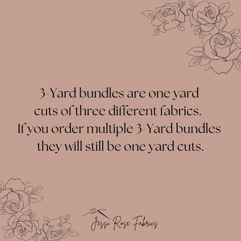 May include: A text-based image with a pink background and black text. The text reads: "3-Yard bundles are one yard cuts of three different fabrics. If you order multiple 3-Yard bundles they will still be one yard cuts." The text is centered on the image. The bottom of the image has a black floral design and the text "Jessi Rose Fabrics".