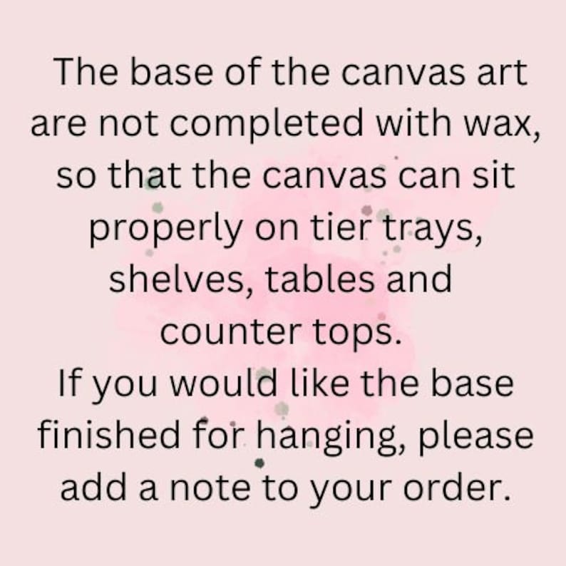 May include: Text on a pink background explaining that the base of the canvas art is not finished with wax so that it can sit properly on tier trays, shelves, tables and counter tops. It also states that if you would like the base finished for hanging, please add a note to your order.
