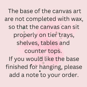 May include: Text on a pink background explaining that the base of the canvas art is not finished with wax so that it can sit properly on tier trays, shelves, tables and counter tops. It also states that if you would like the base finished for hanging, please add a note to your order.