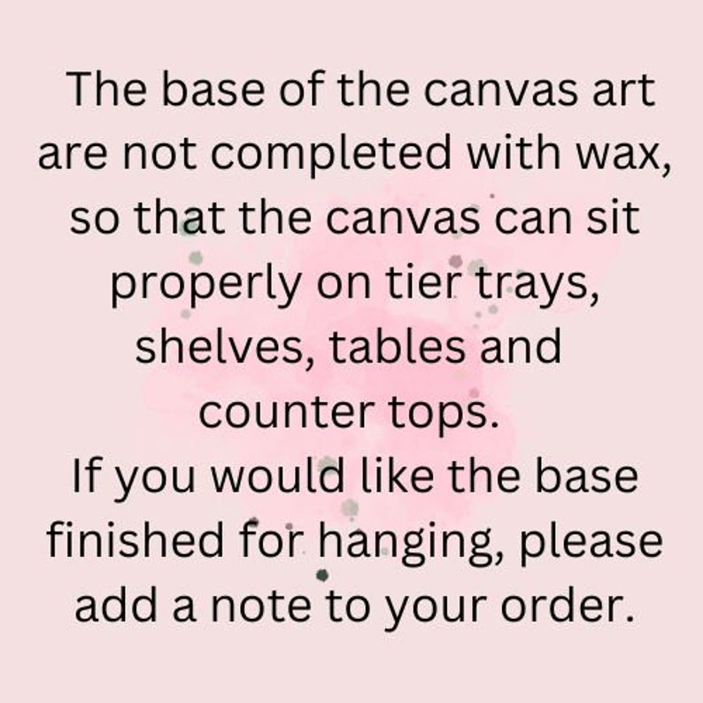 May include: Text on a pink background explaining that the base of the canvas art is not finished with wax so that it can sit properly on tier trays, shelves, tables and counter tops. It also states that if you would like the base finished for hanging, please add a note to your order.