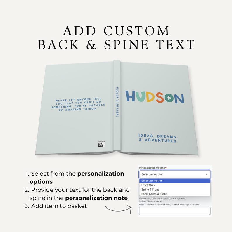 May include: A blue and white journal with the text "NEVER LET ANYONE TELL YOU THAT YOU CAN'T DO SOMETHING YOU'RE CAPABLE OF AMAZING THINGS" on the back cover. The front cover has the text "HUDSON'S JOURNAL" and "HUDSON" in colorful letters with a star. The spine has the text "IDEAS, DREAMS & ADVENTURES". A drop-down menu shows options for personalization: "Front Only", "Spine & Front", and "Back, Spine & Front".