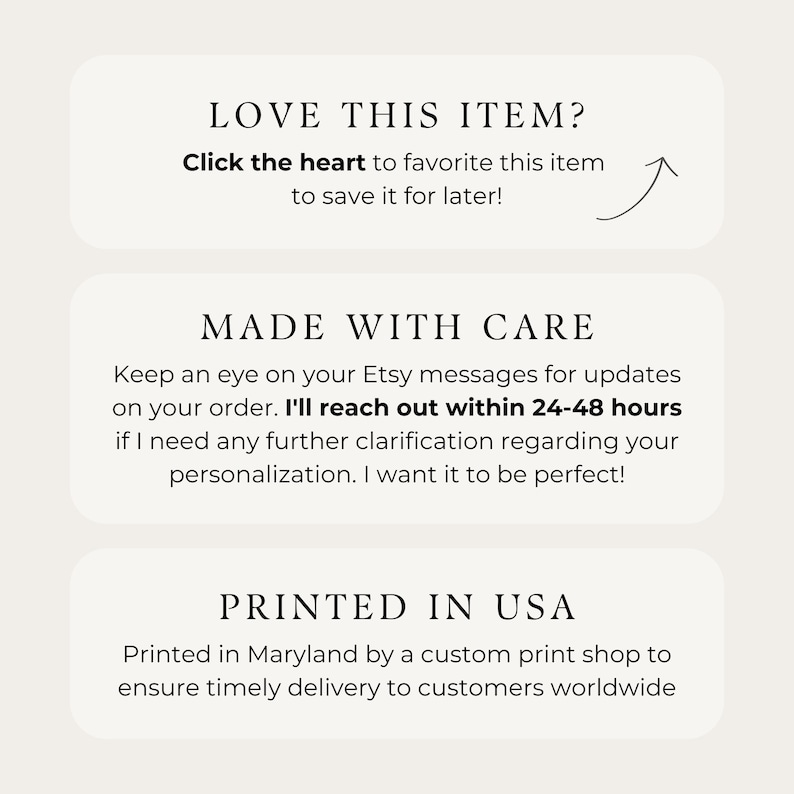 May include: Text graphic with the words "LOVE THIS ITEM?" and "Click the heart to favorite this item to save it for later!" with an arrow pointing upwards. Below the text is a white rectangle with the words "MADE WITH CARE" and the text "Keep an eye on your Etsy messages for updates on your order. I'll reach out within 24-48 hours if I need any further clarification regarding your personalization. I want it to be perfect!" Below that is another white rectangle with the words "PRINTED IN USA" and the text "Printed in Maryland by a custom print shop to ensure timely delivery to customers worldwide."