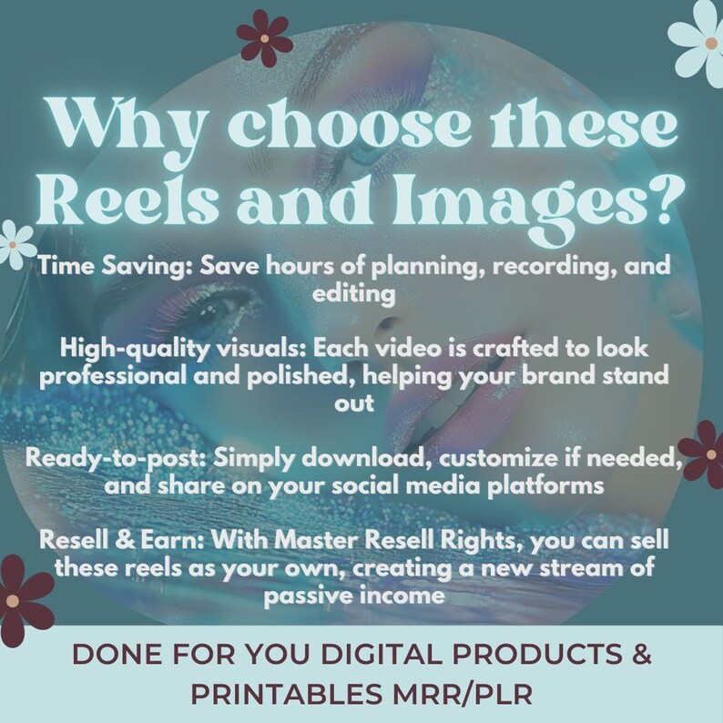 May include: A teal blue background with a woman's face in the center. The text "Why choose these Reels and Images?" is at the top of the image. The text below the title describes the benefits of using the product, including time saving, high-quality visuals, ready-to-post, and resell and earn. The text at the bottom of the image says "DONE FOR YOU DIGITAL PRODUCTS & PRINTABLES MRR/PLR".