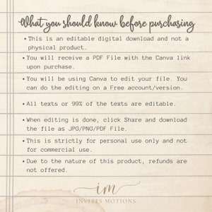 May include: A text-based image with a list of information about purchasing an editable digital download. The text reads: "What you should know before purchasing. This is an editable digital download and not a physical product. You will receive a PDF File with the Canva link upon purchase. You will be using Canva to edit your file. You can do the editing on a Free account/version. All texts or 99% of the texts are editable. When editing is done, click Share and download the file as JPG/PNG/PDF File. This is strictly for personal use only and not for commercial use. Due to the nature of this product, refunds are not offered. im INVITES MOTIONS"