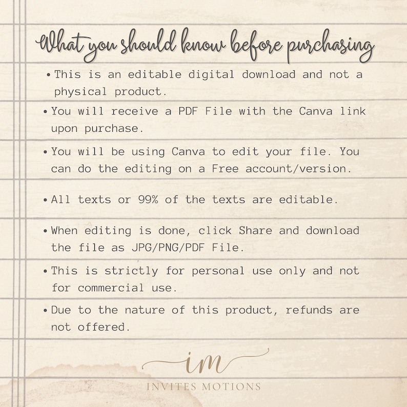 May include: A text-based image with a list of information about purchasing an editable digital download. The text reads: "What you should know before purchasing. This is an editable digital download and not a physical product. You will receive a PDF File with the Canva link upon purchase. You will be using Canva to edit your file. You can do the editing on a Free account/version. All texts or 99% of the texts are editable. When editing is done, click Share and download the file as JPG/PNG/PDF File. This is strictly for personal use only and not for commercial use. Due to the nature of this product, refunds are not offered. im INVITES MOTIONS"