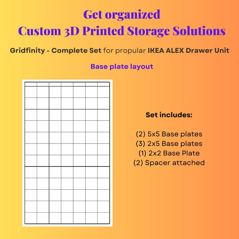 May include: A 3D printed Gridfinity storage base plate layout for an IKEA ALEX drawer unit. The text reads: Get organized, Custom 3D Printed Storage Solutions, Gridfinity - Complete Set for popular IKEA ALEX Drawer Unit, Base plate layout, Set includes: (2) 5x5 Base plates, (3) 2x5 Base plates, (1) 2x2 Base Plate, (2) Spacer attached.