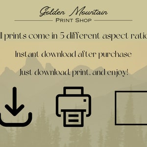 May include: A digital illustration of a mountain range with the text "Golden Mountain Print Shop" above the mountains. The text "All prints come in 5 different aspect ratios" is below the mountains. The text "Instant download after purchase" is below the text "All prints come in 5 different aspect ratios". The text "Just download, print, and enjoy!" is below the text "Instant download after purchase". Below the text "Just download, print, and enjoy!" are three icons: a download icon, a printer icon, and a square icon.