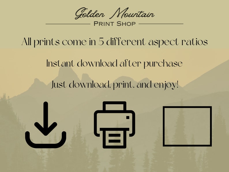 May include: A digital illustration of a mountain range with the text "Golden Mountain Print Shop" above the mountains. The text "All prints come in 5 different aspect ratios" is below the mountains. The text "Instant download after purchase" is below the text "All prints come in 5 different aspect ratios". The text "Just download, print, and enjoy!" is below the text "Instant download after purchase". Below the text "Just download, print, and enjoy!" are three icons: a download icon, a printer icon, and a square icon.