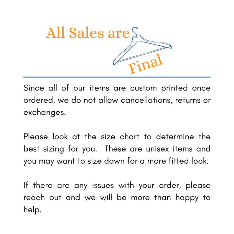 May include: Text that reads "All Sales are Final" with a hanger graphic above the text. The text is in orange and the hanger is in black. The text below reads "Since all of our items are custom printed once ordered, we do not allow cancellations, returns or exchanges. Please look at the size chart to determine the best sizing for you. These are unisex items and you may want to size down for a more fitted look. If there are any issues with your order, please reach out and we will be more than happy to help."
