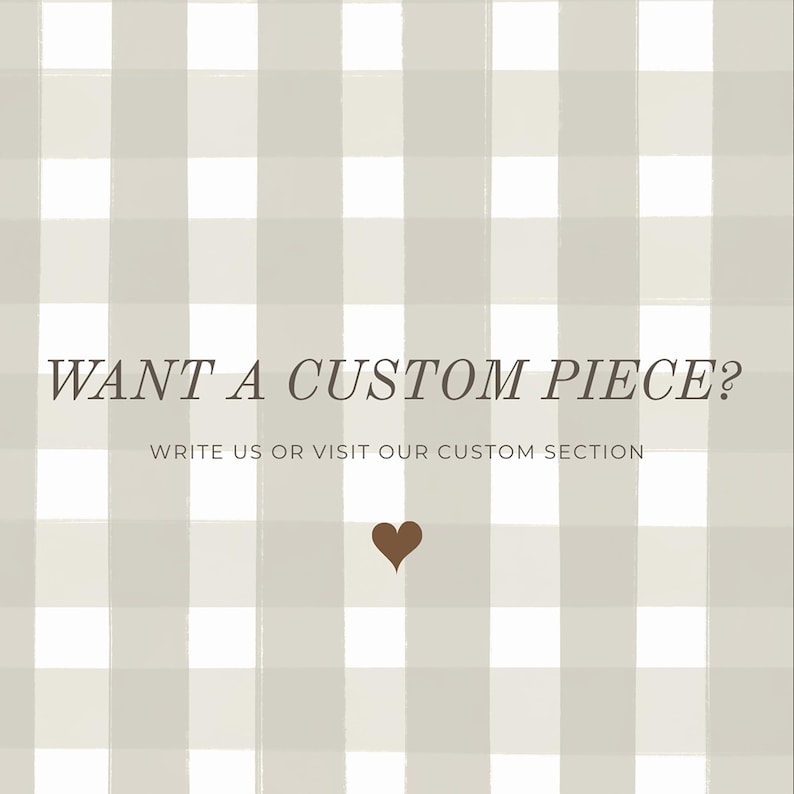 May include: A square image featuring a light grey and white checked pattern. The text "WANT A CUSTOM PIECE?" is displayed in brown. Beneath, the text reads "WRITE US OR VISIT OUR CUSTOM SECTION". A brown heart is at the bottom of the image.