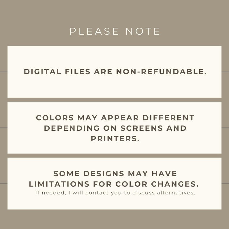 May include: A beige graphic with the text "PLEASE NOTE" at the top. Below, three rectangular boxes contain text: "DIGITAL FILES ARE NON-REFUNDABLE.", "COLORS MAY APPEAR DIFFERENT DEPENDING ON SCREENS AND PRINTERS.", and "SOME DESIGNS MAY HAVE LIMITATIONS FOR COLOR CHANGES."