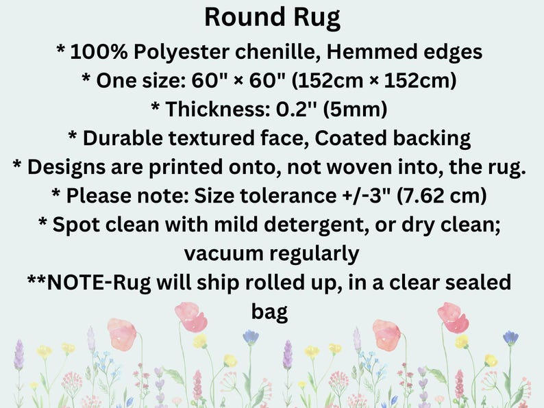 May include: Round rug made from 100% polyester chenille with a textured face and a coated backing. The rug is 60 inches by 60 inches (152 cm x 152 cm) and 0.2 inches (5 mm) thick. The rug is hemmed and has a size tolerance of plus or minus 3 inches (7.62 cm). The rug can be spot cleaned with mild detergent or dry cleaned. The rug will ship rolled up in a clear sealed bag.