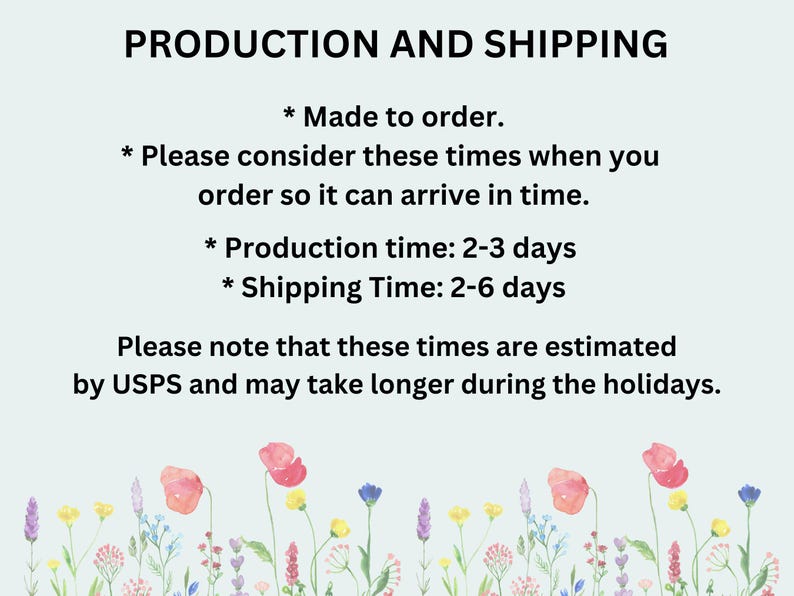 May include: Text on a light blue background with a floral border. The text reads "PRODUCTION AND SHIPPING * Made to order. * Please consider these times when you order so it can arrive in time. * Production time: 2-3 days * Shipping Time: 2-6 days Please note that these times are estimated by USPS and may take longer during the holidays."