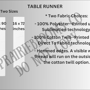 May include: Table runner available in two sizes: 16 x 90 inches and 16 x 72 inches. Choose from two fabric options: 100% polyester printed using sublimation technology or 100% cotton twill printed using direct to fabric technology. Hemmed edges with a visible white thread on the cotton twill option.