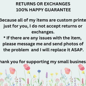 May include: Text on a light blue background with a floral border. The text reads: "RETURNS OR EXCHANGES 100% HAPPY GUARANTEE * Because all of my items are custom printed just for you, I do not accept returns or exchanges. * If there are any issues with the item, please message me and send photos of the problem and I will replace it ASAP. Thank you for supporting my small business!"