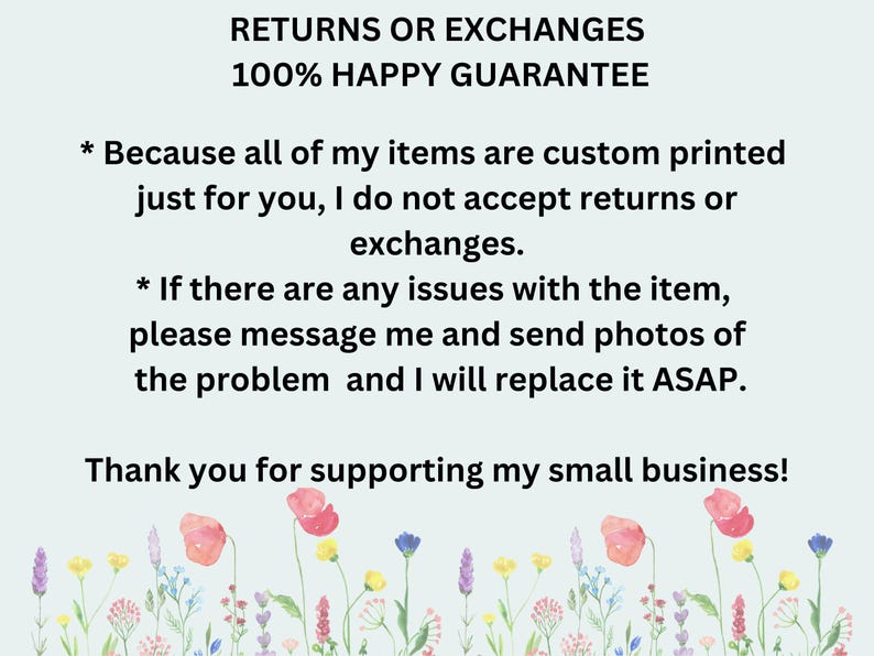 May include: Text on a light blue background with a floral border. The text reads: "RETURNS OR EXCHANGES 100% HAPPY GUARANTEE * Because all of my items are custom printed just for you, I do not accept returns or exchanges. * If there are any issues with the item, please message me and send photos of the problem and I will replace it ASAP. Thank you for supporting my small business!"