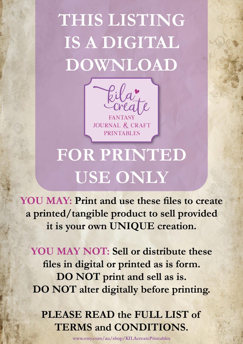 May include: A purple and white digital download notice with the text "THIS LISTING IS A DIGITAL DOWNLOAD kila create FANTASY JOURNAL & CRAFT PRINTABLES FOR PRINTED USE ONLY YOU MAY: Print and use these files to create a printed/tangible product to sell provided it is your own UNIQUE creation. YOU MAY NOT: Sell or distribute these files in digital or printed as is form. DO NOT print and sell as is. DO NOT alter digitally before printing. PLEASE READ the FULL LIST of TERMS and CONDITIONS. www.etsy.com/au/shop/KILAcreate Printables"