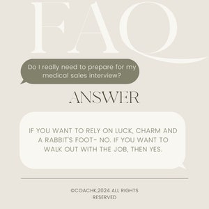 May include: A light brown background with a white text overlay that reads "FAQ". A speech bubble with the text "Do I really need to prepare for my medical sales interview?" is below the text "FAQ". Below the speech bubble is the text "ANSWER" in black. Another speech bubble with the text "IF YOU WANT TO RELY ON LUCK, CHARM AND A RABBIT'S FOOT - NO. IF YOU WANT TO WALK OUT WITH THE JOB, THEN YES." is below the text "ANSWER". The text "©COACHK,2024 ALL RIGHTS RESERVED" is at the bottom of the image.
