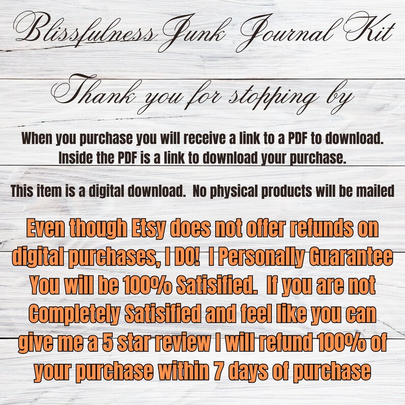 May include: Text on a woodgrain background that reads "Blissfulness Junk Journal Kit" and "Thank you for stopping by". The text continues, "When you purchase you will receive a link to a PDF to download. Inside the PDF is a link to download your purchase. This item is a digital download. No physical products will be mailed. Even though Etsy does not offer refunds on digital purchases, I DO! | Personally Guarantee You will be 100% Satisfied. If you are not Completely Satisfied and feel like you can give me a 5 star review I will refund 100% of your purchase within 7 days of purchase."