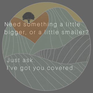 May include: A circular graphic featuring a stylized landscape of rolling hills in shades of sage green and tan, with a single black tree silhouette. The text reads: Need something a little bigger, or a little smaller? Just ask. I've got you covered.