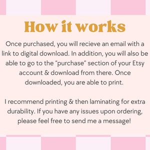 May include: A pink and white checkered background with a white rectangle in the center. The rectangle contains text that explains how to download a digital product after purchase. The text says "How it works" in large orange letters. The text continues: "Once purchased, you will receive an email with a link to digital download. In addition, you will also be able to go to the "purchase" section of your Etsy account & download from there. Once downloaded, you are able to print. I recommend printing & then laminating for extra durability. If you have any issues upon ordering, please feel free to send me a message!"