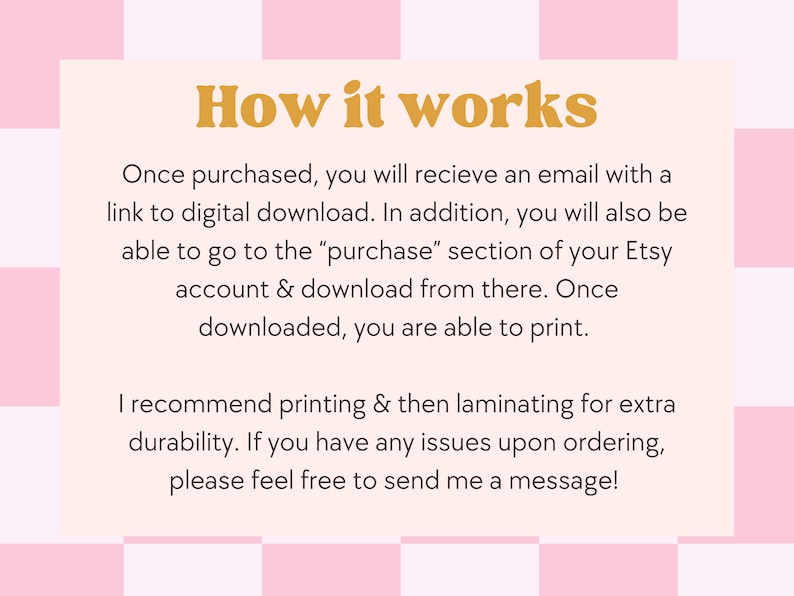May include: A pink and white checkered background with a white rectangle in the center. The rectangle contains text that explains how to download a digital product after purchase. The text says "How it works" in large orange letters. The text continues: "Once purchased, you will receive an email with a link to digital download. In addition, you will also be able to go to the "purchase" section of your Etsy account & download from there. Once downloaded, you are able to print. I recommend printing & then laminating for extra durability. If you have any issues upon ordering, please feel free to send me a message!"