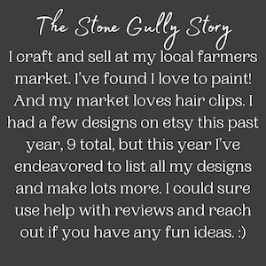 以下が含まれることがあります： 黒い背景に「The Stone Gully Story」というテキストが表示されています。テキストは次のように続きます。「私は地元の農家市場で手作り品を販売しています。絵を描くのが大好きだと気づきました！そして、私の市場はヘアクリップが大好きです。昨年はEtsyにいくつかのデザインを出品していましたが、合計で9つでした。しかし、今年はすべてのデザインをリストアップし、さらに多くのデザインを作成しようと努力しました。レビューで助けが必要なので、面白いアイデアがあればご連絡ください。 :)」