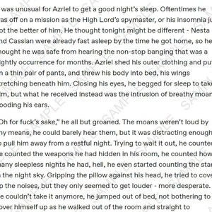 May include: A close-up of a page of text from a fantasy novel. The text describes a character named Azriel who is trying to sleep but is being disturbed by noises. The text reads, "It was unusual for Azriel to get a good night's sleep. Oftentimes he was off on a mission as the High Lord's spymaster, or his insomnia just got the better of him. He thought tonight might be different - Nesta and Cassian were already fast asleep by the time he got home, so he thought he was safe from hearing the non-stop banging that was a nightly occurrence for months. Azriel shed his outer clothing and put on a thin pair of pants, and threw his body into bed, his wings stretching beneath him. Closing his eyes, he begged for sleep to take him, but what he received instead was the intrusion of breathy moans flooding his ears."