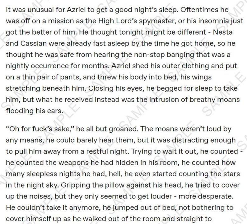 May include: A close-up of a page of text from a fantasy novel. The text describes a character named Azriel who is trying to sleep but is being disturbed by noises. The text reads, "It was unusual for Azriel to get a good night's sleep. Oftentimes he was off on a mission as the High Lord's spymaster, or his insomnia just got the better of him. He thought tonight might be different - Nesta and Cassian were already fast asleep by the time he got home, so he thought he was safe from hearing the non-stop banging that was a nightly occurrence for months. Azriel shed his outer clothing and put on a thin pair of pants, and threw his body into bed, his wings stretching beneath him. Closing his eyes, he begged for sleep to take him, but what he received instead was the intrusion of breathy moans flooding his ears."