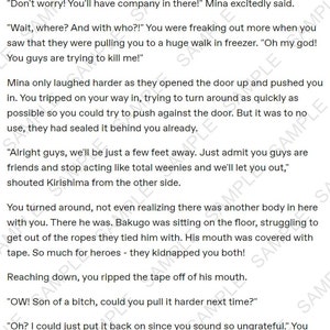 May include: A page from a manga comic book with text that reads "Don't worry! You'll have company in there!" Mina excitedly said. "Wait, where? And with who?!" You were freaking out more when you saw that they were pulling you to a huge walk in freezer. "Oh my god! You guys are trying to kill me!" Mina only laughed harder as they opened the door up and pushed you in. You tripped on your way in, trying to turn around as quickly as possible so you could try to push against the door. But it was to no use, they had sealed it behind you already. "Alright guys, we'll be just a few feet away. Just admit you guys are friends and stop acting like total weenies and we'll let you out," shouted Kirishima from the other side. You turned around, not even realizing there was another body in here with you. There he was. Bakugo was sitting on the floor, struggling to get out of the ropes they tied him with. His mouth was covered with tape. So much for heroes - they kidnapped you both! Reaching down, you ripped the tape off of his mouth. "OW! Son of a bitch, could you pull it harder next time?" "Oh? I could just put it back on since you sound so ungrateful." You