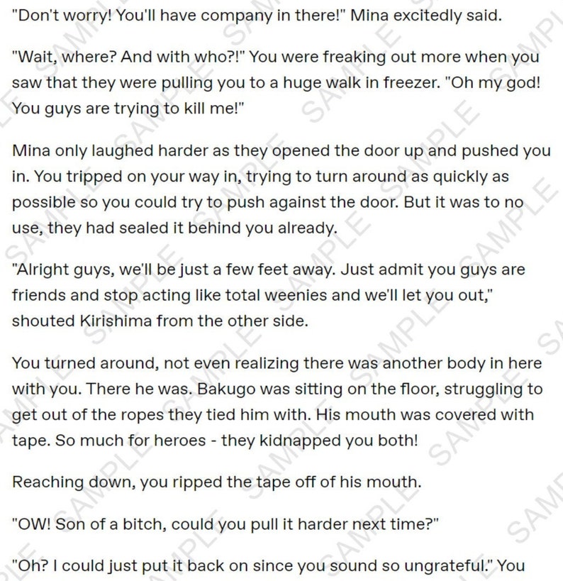 May include: A page from a manga comic book with text that reads "Don't worry! You'll have company in there!" Mina excitedly said. "Wait, where? And with who?!" You were freaking out more when you saw that they were pulling you to a huge walk in freezer. "Oh my god! You guys are trying to kill me!" Mina only laughed harder as they opened the door up and pushed you in. You tripped on your way in, trying to turn around as quickly as possible so you could try to push against the door. But it was to no use, they had sealed it behind you already. "Alright guys, we'll be just a few feet away. Just admit you guys are friends and stop acting like total weenies and we'll let you out," shouted Kirishima from the other side. You turned around, not even realizing there was another body in here with you. There he was. Bakugo was sitting on the floor, struggling to get out of the ropes they tied him with. His mouth was covered with tape. So much for heroes - they kidnapped you both! Reaching down, you ripped the tape off of his mouth. "OW! Son of a bitch, could you pull it harder next time?" "Oh? I could just put it back on since you sound so ungrateful." You