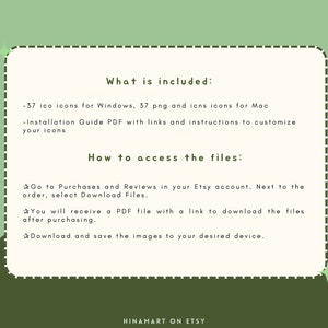 May include: A green and white text graphic with a white border and a dashed line border. The text reads "What is included:" -37 ico icons for Windows, 37 png and icns icons for Mac -Installation Guide PDF with links and instructions to customize your icons How to access the files: Go to Purchases and Reviews in your Etsy account. Next to the order, select Download Files. You will receive a PDF file with a link to download the files after purchasing. Download and save the images to your desired device. HINAMART ON ETSY