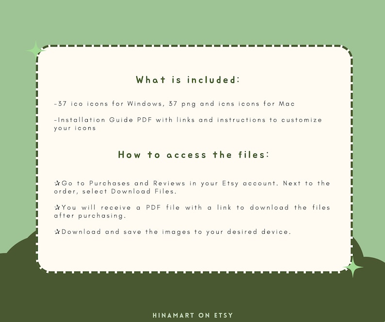 May include: A green and white text graphic with a white border and a dashed line border. The text reads "What is included:" -37 ico icons for Windows, 37 png and icns icons for Mac -Installation Guide PDF with links and instructions to customize your icons How to access the files: Go to Purchases and Reviews in your Etsy account. Next to the order, select Download Files. You will receive a PDF file with a link to download the files after purchasing. Download and save the images to your desired device. HINAMART ON ETSY